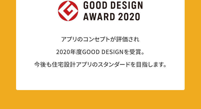 GOOD DESIGN AWARD 2020 アプリのコンセプトが評価され2020年度GOOD DESIGNを受賞。今後も住宅設計アプリのスタンダードを目指します。